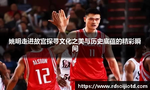 姚明走进故宫探寻文化之美与历史底蕴的精彩瞬间